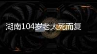 湖南104岁老太死而复生，亲口讲述死后发生何事，专家听完都震惊